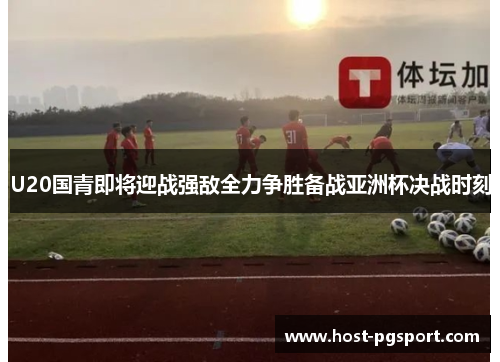 U20国青即将迎战强敌全力争胜备战亚洲杯决战时刻