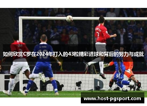 如何欣赏C罗在2024年打入的43粒精彩进球和背后的努力与成就