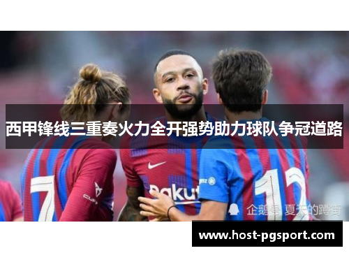 西甲锋线三重奏火力全开强势助力球队争冠道路 西甲锋线三重奏火力全开强势助力球队争冠道路