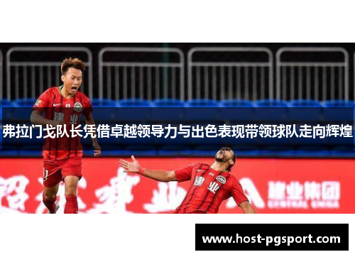 弗拉门戈队长凭借卓越领导力与出色表现带领球队走向辉煌